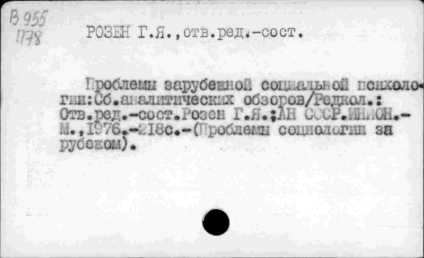 ﻿РОЗЕН Г.Я.,отв.род.-сост.
Гроблемы зарубежной социальной г снхоло-гни:Сб.ш.алогических обзоров/Редкел. : Отв.ред.-сост.Розен Г>Я.;1.П (ХОР.ЫЬОН.-ü. ,1276.-Е18с.-(гробдеглц социолог® за Рубеком).